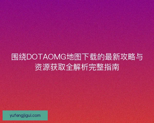 围绕DOTAOMG地图下载的最新攻略与资源获取全解析完整指南