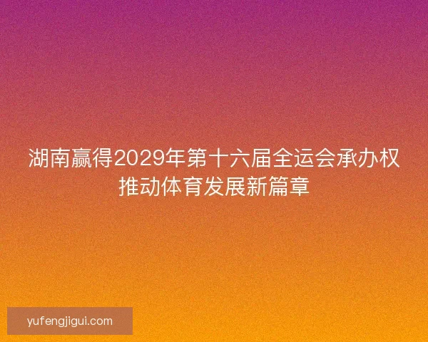 湖南赢得2029年第十六届全运会承办权推动体育发展新篇章