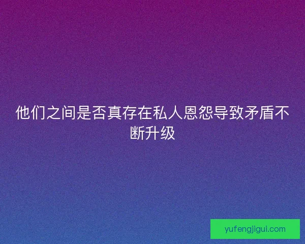 他们之间是否真存在私人恩怨导致矛盾不断升级
