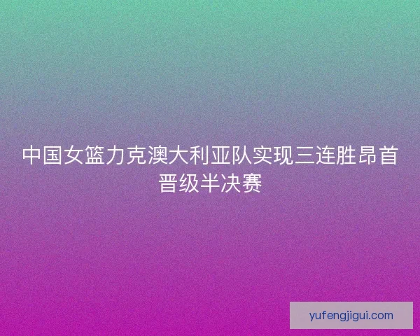 中国女篮力克澳大利亚队实现三连胜昂首晋级半决赛