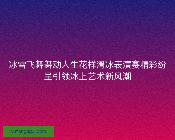 冰雪飞舞舞动人生花样滑冰表演赛精彩纷呈引领冰上艺术新风潮