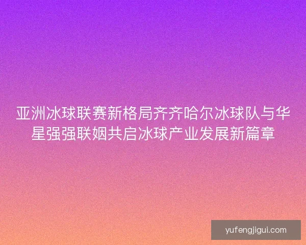 亚洲冰球联赛新格局齐齐哈尔冰球队与华星强强联姻共启冰球产业发展新篇章
